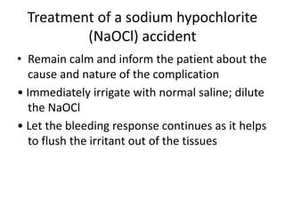 Treatment of a sodium hypochlorite
(NaOCl) accident
• Remain calm and inform the patient about the
cause and nature of the complication
• Immediately irrigate with normal saline; dilute
the NaOCl
• Let the bleeding response continues as it helps
to flush the irritant out of the tissues
 