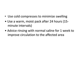 • Use cold compresses to minimize swelling
• Use a warm, moist pack after 24 hours (15-
minute intervals)
• Advice rinsing with normal saline for 1 week to
improve circulation to the affected area
 