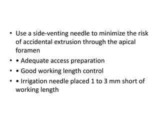 • Use a side-venting needle to minimize the risk
of accidental extrusion through the apical
foramen
• • Adequate access preparation
• • Good working length control
• • Irrigation needle placed 1 to 3 mm short of
working length
 