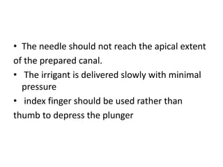 • The needle should not reach the apical extent
of the prepared canal.
• The irrigant is delivered slowly with minimal
pressure
• index finger should be used rather than
thumb to depress the plunger
 
