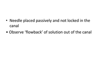 • Needle placed passively and not locked in the
canal
• Observe ‘flowback’ of solution out of the canal
 