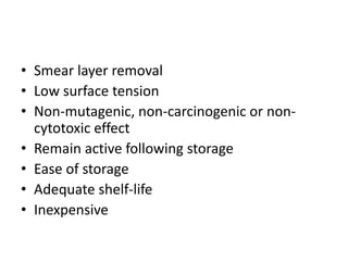 • Smear layer removal
• Low surface tension
• Non-mutagenic, non-carcinogenic or non-
cytotoxic effect
• Remain active following storage
• Ease of storage
• Adequate shelf-life
• Inexpensive
 