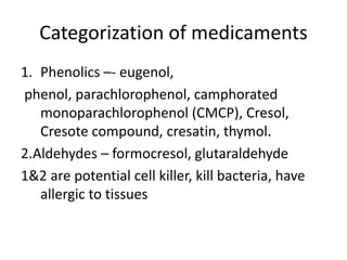 Categorization of medicaments
1. Phenolics –- eugenol,
phenol, parachlorophenol, camphorated
monoparachlorophenol (CMCP), Cresol,
Cresote compound, cresatin, thymol.
2.Aldehydes – formocresol, glutaraldehyde
1&2 are potential cell killer, kill bacteria, have
allergic to tissues
 
