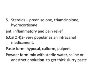 5. Steroids – prednisolone, triamcinolone,
hydrocortisone
anti inflammatory and pain relief
6.Ca(OH)2- very popular as an intracanal
medicament.
Paste form- hypocal, calform, pulpent
Powder form-mix with sterile water, saline or
anesthetic solution to get thick slurry paste
 