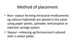 Method of placement
• Non- vapour forming intracanal medicaments
eg calcium hydroxide are placed in the canal
using paper points, spreader, lentulospiral or
injection syringe system
• Vapour –releasing eg formocresol is placed
with a cotton pellet.
 