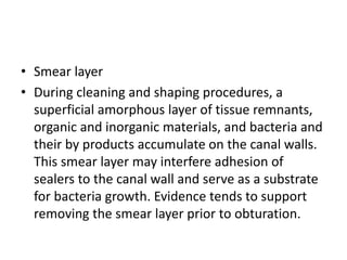 • Smear layer
• During cleaning and shaping procedures, a
superficial amorphous layer of tissue remnants,
organic and inorganic materials, and bacteria and
their by products accumulate on the canal walls.
This smear layer may interfere adhesion of
sealers to the canal wall and serve as a substrate
for bacteria growth. Evidence tends to support
removing the smear layer prior to obturation.
 