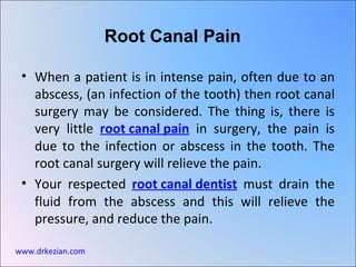 Root Canal Pain

 • When a patient is in intense pain, often due to an
   abscess, (an infection of the tooth) then root canal
   surgery may be considered. The thing is, there is
   very little root canal pain in surgery, the pain is
   due to the infection or abscess in the tooth. The
   root canal surgery will relieve the pain.
 • Your respected root canal dentist must drain the
   fluid from the abscess and this will relieve the
   pressure, and reduce the pain.

www.drkezian.com
 