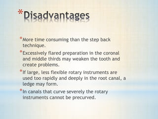 * 
*More time consuming than the step back 
technique. 
*Excessively flared preparation in the coronal 
and middle thirds may weaken the tooth and 
create problems. 
*If large, less flexible rotary instruments are 
used too rapidly and deeply in the root canal, a 
ledge may form. 
*In canals that curve severely the rotary 
instruments cannot be precurved. 
 