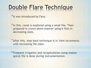 *It was introduced by Fava. 
*In this, canal is explored using a small file. Then 
prepared in crown-down manner using k files in 
decreasing sizes. 
*After this, step back technique is in 1mm increments 
with increasing file sizes. 
*Frequent irrigation and recapitulation using master 
apical file is done during instrumentation. 
 