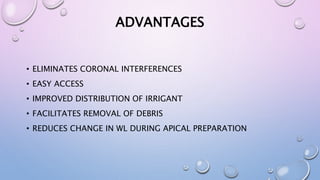 ADVANTAGES
• ELIMINATES CORONAL INTERFERENCES
• EASY ACCESS
• IMPROVED DISTRIBUTION OF IRRIGANT
• FACILITATES REMOVAL OF DEBRIS
• REDUCES CHANGE IN WL DURING APICAL PREPARATION
 