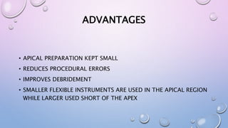 ADVANTAGES
• APICAL PREPARATION KEPT SMALL
• REDUCES PROCEDURAL ERRORS
• IMPROVES DEBRIDEMENT
• SMALLER FLEXIBLE INSTRUMENTS ARE USED IN THE APICAL REGION
WHILE LARGER USED SHORT OF THE APEX
 