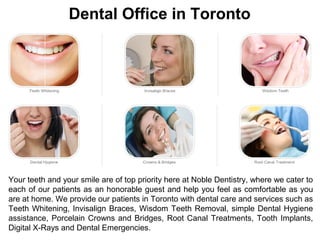 Dental Office in Toronto
Your teeth and your smile are of top priority here at Noble Dentistry, where we cater to
each of our patients as an honorable guest and help you feel as comfortable as you
are at home. We provide our patients in Toronto with dental care and services such as
Teeth Whitening, Invisalign Braces, Wisdom Teeth Removal, simple Dental Hygiene
assistance, Porcelain Crowns and Bridges, Root Canal Treatments, Tooth Implants,
Digital X-Rays and Dental Emergencies.
 