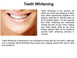 Teeth Whitening
Teeth whitening is the process by
which your teeth are treated by a dilute
acid, which significantly brightens and
lightens darkened or stained teeth up
to 2-6 shades lighter. You can assume
that teeth whitening can drastically
change the look of your smile, making
your teeth pearly white as you have
always desired! Both of our locations
provide teeth whitening services in
Toronto.
Teeth Whitening or bleaching is not indicated for those who do not need it, although
it is a cosmetic dental treatment that anyone can undergo should they wish to (and
who wouldn’t!).
 
