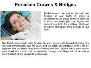 Dental crowns can restore the look and
function of your teeth. A crown is
customized to the shape of the old tooth, as
a result, this keeps your bite aligned and
prevent your teeth from shifting, which can
be painful and cause nerve damage in your
teeth.
The dental crowns made today function like your natural teeth. Crown technology has
improved tremendously over the years, and the older, less attractive crowns can be
replaced with the latest more natural-looking versions. Crowns are a great option
when faced with a tooth that has extensive damage, and fillings will not be able to
keep the tooth strong enough to function well.
Porcelain Crowns & Bridges
 