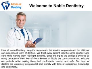 Welcome to Noble Dentistry
Here at Noble Dentistry, we pride ourselves in the service we provide and the ability of
our experienced team of dentists. We treat every patient with the same courtesy and
care while making them feel right at home. Since the trip to the dentist is avoided by
many because of their fear of the unknown, at Noble we communicate and educate
our patients while making them feel comfortable, relaxed and safe. Our team of
doctors are extremely professional and friendly with tons of experience, knowledge
and personality.
 