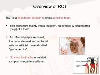 Overview of RCT
RCT is a final dental solution to one's sensitive teeth.
• This procedure mainly treats "pulpitis", an infected & inflated area
(pulp) of a tooth.
• An infected pulp is removed,
the canal cleaned and replaced
with an artificial material called
"glutta percha".
• No more toothache or related
symptoms experienced later...
 