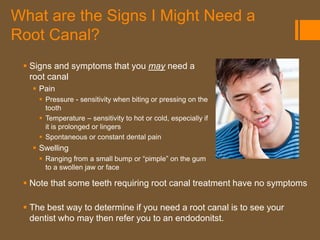 What are the Signs I Might Need a
Root Canal?
  Signs and symptoms that you may need a
   root canal
    Pain
      Pressure - sensitivity when biting or pressing on the
       tooth
      Temperature – sensitivity to hot or cold, especially if
       it is prolonged or lingers
      Spontaneous or constant dental pain
    Swelling
      Ranging from a small bump or “pimple” on the gum
       to a swollen jaw or face

  Note that some teeth requiring root canal treatment have no symptoms

  The best way to determine if you need a root canal is to see your
   dentist who may then refer you to an endodonitst.
 