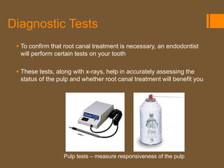 Diagnostic Tests
  To confirm that root canal treatment is necessary, an endodontist
   will perform certain tests on your tooth

  These tests, along with x-rays, help in accurately assessing the
   status of the pulp and whether root canal treatment will benefit you




                  Pulp tests – measure responsiveness of the pulp
 