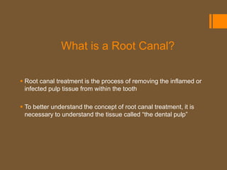 What is a Root Canal?

 Root canal treatment is the process of removing the inflamed or
  infected pulp tissue from within the tooth

 To better understand the concept of root canal treatment, it is
  necessary to understand the tissue called “the dental pulp”
 
