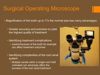 Surgical Operating Microscope

 Magnification of the tooth up to 17x the normal size has many advantages:


   Greater accuracy and precision to yield
    the highest quality of treatment

   Identifying treatment complications
     cracks/fractures of the tooth for example
      can affect treatment outcomes


   Identifying complexities of the root canal
    system
     Multiple canals within a single root if left
      untreated can adversely affect the
      success of the root canal treatment
 