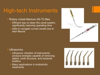 High-tech Instruments
  Rotary nickel-titanium (Ni-Ti) files
    Efficient way to clean the canal system,
     significantly reducing operating time
    Able to navigate curved canals due to
     their flexure




  Ultrasonics
    Ultrasonic vibration of instruments
     produce energies capable of removing
     debris, tooth structure, and bacterial
     biofilms
    Many applications in endodontic
     treatments
 