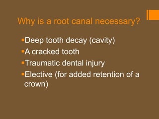 Why is a root canal necessary?

Deep tooth decay (cavity)
A cracked tooth
Traumatic dental injury
Elective (for added retention of a
 crown)
 