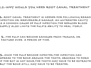 Q.2:-WHY WOULD YOU NEED ROOT CANAL TREATMENT ? ‰ ..ROOT CANAL TREATMENT IS NEEDED FOR FOLLOWING REASONS: INFECTION OR IRREVERSIBLE DAMAGE. AN UNTREATED CAVITY IS A COMMON CAUSE OF PULP INFECTION.THE REDUCED BLOOD SUPPLY ALSO LIMITS THE PULP’S ABILITY TO HEAL ITSELF. ‰ ..THE PULP CAN BECOME DAMAGED FROM TRAUMA, OR  FACTURE OVER  A PERIOD OF TIME. ‰ ..ONCE THE PULP BECOME INFECTED,THE INFECTION CAN  SPREAD TO THE BONE AROUND THE TOOTH, ABSCESS TO FORM IF THE RCT IS NOT DONE,THE TOOTH MAY HAVE TO BE EXTRACTED, BUT THE BONE STILL MAY HAVE TO BE TREATED.  