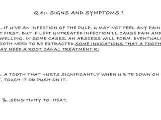 Q.4:- SIGNS AND SYMPTOMS ? ‰ ..IF U’VE AN INFECTION OF THE PULP, U MAY NOT FEEL ANY PAIN AT FIRST. BUT IF LEFT UNTREATED INFECTION’LL CAUSE PAIN AND SWELLING. IN SOME CASES, AN ABSCESS WILL FORM. EVENTUALLY TOOTH NEED TO BE EXTRACTED. SOME INDICATIONS THAT A TOOTH MAY NEED A ROOT CANAL TREATMENT R: ‰ ..A TOOTH THAT HURTS SIGNIFICANTLY WHEN U BITE DOWN ON  IT, TOUCH IT OR PUSH ON IT. ‰ ..SENSITIVITY TO  HEAT. 