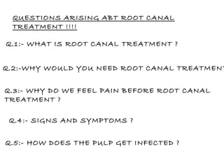 QUESTIONS ARISING ABT ROOT CANAL TREATMENT !!!! Q.1:- WHAT IS ROOT CANAL TREATMENT ? Q.2:-WHY WOULD YOU NEED ROOT CANAL TREATMENT ? Q.3:- WHY DO WE FEEL PAIN BEFORE ROOT CANAL TREATMENT ? Q.4:- SIGNS AND SYMPTOMS ? Q.5:- HOW DOES THE PULP GET INFECTED ? 
