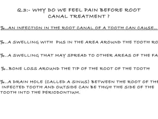 ‰ ..AN INFECTION IN THE ROOT CANAL OF A TOOTH CAN CAUSE… ‰ ..A SWELLING WITH  PUS IN THE AREA AROUND THE TOOTH ROOT ‰ ..A SWELLING THAT MAY SPREAD TO OTHER AREAS OF THE FACE ‰ ..BONE LOSS AROUND THE TIP OF THE ROOT OF THE TOOTH ‰ ..A DRAIN HOLE (CALLED A SINUS) BETWEEN THE ROOT OF THE INFECTED TOOTH AND OUTSIDE CAN BE THGH THE SIDE OF THE  TOOTH INTO THE PERIODONTIUM. Q.3:- WHY DO WE FEEL PAIN BEFORE ROOT CANAL TREATMENT ? 