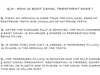 Q.7:- HOW IS ROOT CANAL TREATMENT DONE ? ‰ ..FIRST AN OPENING IS MADE THGH THE OCCLUSAL AREA OF POSTERIOR TEETH AND CINGULUM OF ANTERIOR TEETH. ‰ ..IF MORE THAN ONE VISIT IS NEEDED, A TEMPORARY FILLING IS PLACED IN THE OPENING OF THE TOOTH. ‰ ..AFTER THE DISEASED PULP IS REMOVED, THE PULP CHAMBER & ROOT CANAL IS ENLARGED & SHAPED IN PREPARATION FOR  BEING FILLED. ‰ ..THE TEMPORARY FILLING IS REMOVED AND THE PULP CHAMBER & ROOT CANAL PERMANENT  RESTORATION IS TAPERED, SOMETIME A METAL OR PLASTIC ROD IS PLACED IN THE CANAL FOR SUPPORT. THIS ROD IS CALLED POST. 