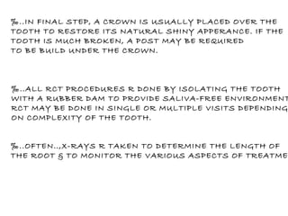 ‰ ..IN FINAL STEP, A CROWN IS USUALLY PLACED OVER THE  TOOTH TO RESTORE ITS NATURAL SHINY APPERANCE. IF THE  TOOTH IS MUCH BROKEN, A POST MAY BE REQUIRED TO BE BUILD UNDER THE CROWN. ‰ ..ALL RCT PROCEDURES R DONE BY ISOLATING THE TOOTH WITH A RUBBER DAM TO PROVIDE SALIVA-FREE ENVIRONMENT. RCT MAY BE DONE IN SINGLE OR MULTIPLE VISITS DEPENDING  ON COMPLEXITY OF THE TOOTH. ‰ ..OFTEN..,X-RAYS R TAKEN TO DETERMINE THE LENGTH OF THE ROOT & TO MONITOR THE VARIOUS ASPECTS OF TREATMENT. 