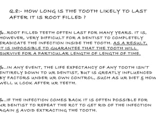 Q.8:- HOW LONG IS THE TOOTH LIKELY TO LAST  AFTER IT IS ROOT FILLED ? ‰ ..ROOT FILLED TEETH OFTEN LAST FOR MANY YEARS. IT IS, HOWEVER, VERY DIFFICULT FOR A DENTIST TO COMPLETELY  ERADICATE THE INFECTION INSIDE THE TOOTH.  AS A RESULT, IT IS IMPOSSIBLE TO GUARANTEE THAT THE TOOTH WILL  SURVIVE FOR A PARTICULAR LENGTH OF LENGTH OF TIME. ‰ ..IN ANY EVENT, THE LIFE EXPECTANCY OF ANY TOOTH ISN’T ENTIRELY DOWN TO UR DENTIST, BUT IS GREATLY INFLUENCED  BY FACTORS UNDER UR OWN CONTROL, SUCH AS UR DIET & HOW WELL U LOOK AFTER UR TEETH. ‰ ..IF THE INFECTION COMES BACK IT IS OFTEN POSSIBLE FOR  UR DENTIST TO REPEAT THE RCT TO GET RID OF THE INFECTION AGAIN & AVOID EXTRACTING THE TOOTH. 