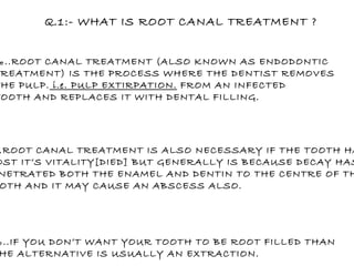 Q.1:- WHAT IS ROOT CANAL TREATMENT ? ‰ ..ROOT CANAL TREATMENT (ALSO KNOWN AS ENDODONTIC  TREATMENT) IS THE PROCESS WHERE THE DENTIST REMOVES THE PULP.  i.e. PULP EXTIRPATION.  FROM AN INFECTED TOOTH AND REPLACES IT WITH DENTAL FILLING. ‰ ..ROOT CANAL TREATMENT IS ALSO NECESSARY IF THE TOOTH HAS LOST IT’S VITALITY[DIED] BUT GENERALLY IS BECAUSE DECAY HAS  PENETRATED BOTH THE ENAMEL AND DENTIN TO THE CENTRE OF THE TOOTH AND IT MAY CAUSE AN ABSCESS ALSO. ‰ ..IF YOU DON’T WANT YOUR TOOTH TO BE ROOT FILLED THAN  THE ALTERNATIVE IS USUALLY AN EXTRACTION.  
