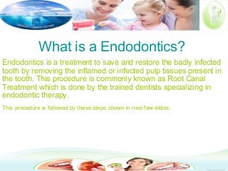 What is a Endodontics?
Endodontics is a treatment to save and restore the badly infected
tooth by removing the inflamed or infected pulp tissues present in
the tooth. This procedure is commonly known as Root Canal
Treatment which is done by the trained dentists specializing in
endodontic therapy.
This procedure is followed by these steps shown in next few slides.
 