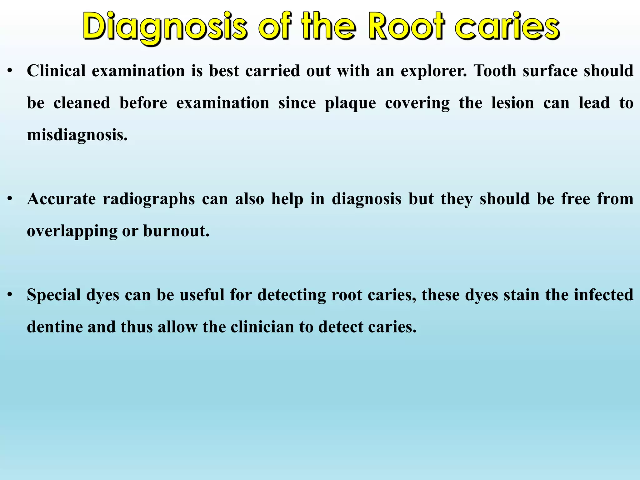 • Clinical examination is best carried out with an explorer. Tooth surface should
be cleaned before examination since plaque covering the lesion can lead to
misdiagnosis.
• Accurate radiographs can also help in diagnosis but they should be free from
overlapping or burnout.
• Special dyes can be useful for detecting root caries, these dyes stain the infected
dentine and thus allow the clinician to detect caries.
 