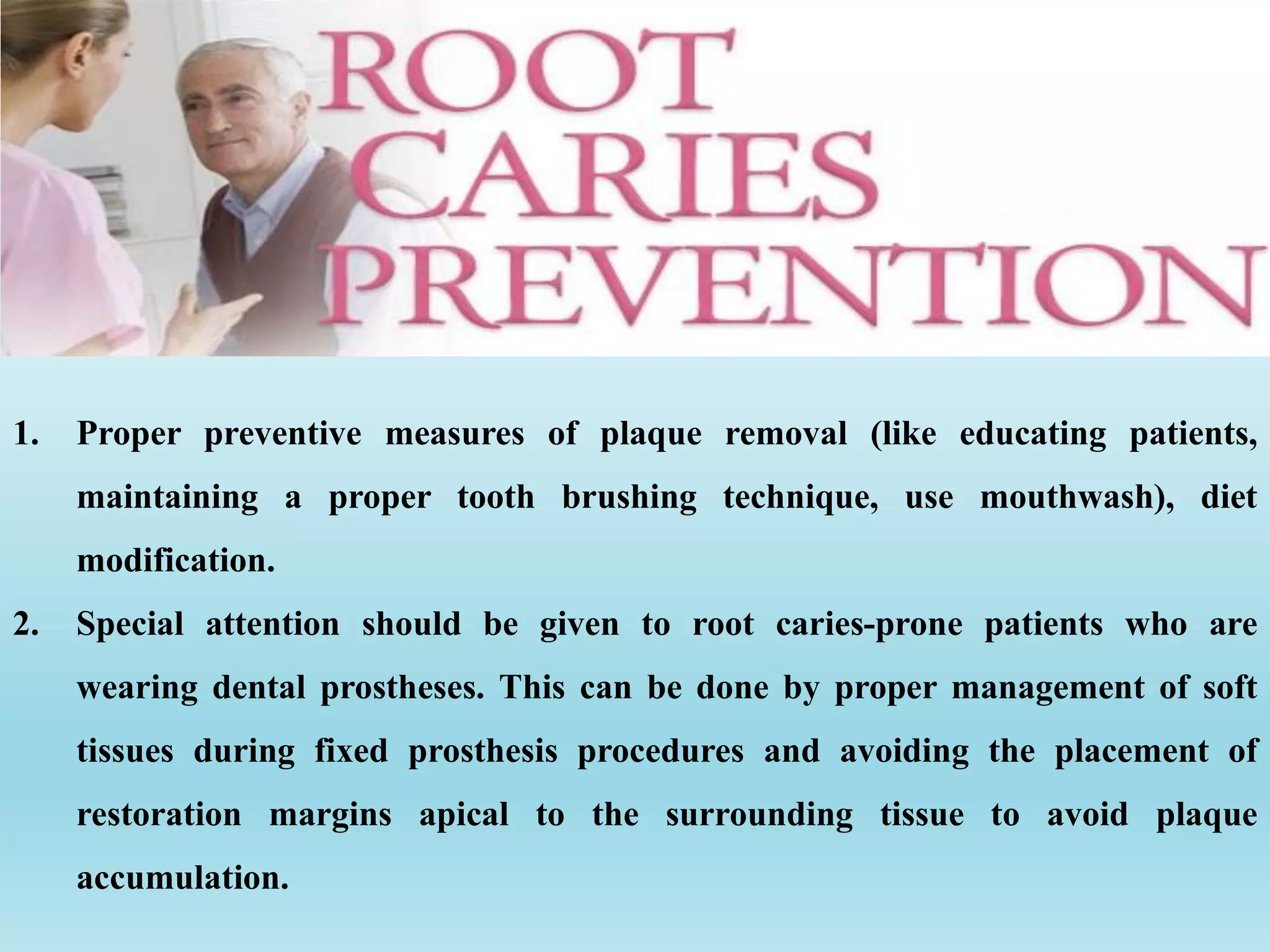 1. Proper preventive measures of plaque removal (like educating patients,
maintaining a proper tooth brushing technique, use mouthwash), diet
modification.
2. Special attention should be given to root caries-prone patients who are
wearing dental prostheses. This can be done by proper management of soft
tissues during fixed prosthesis procedures and avoiding the placement of
restoration margins apical to the surrounding tissue to avoid plaque
accumulation.
 