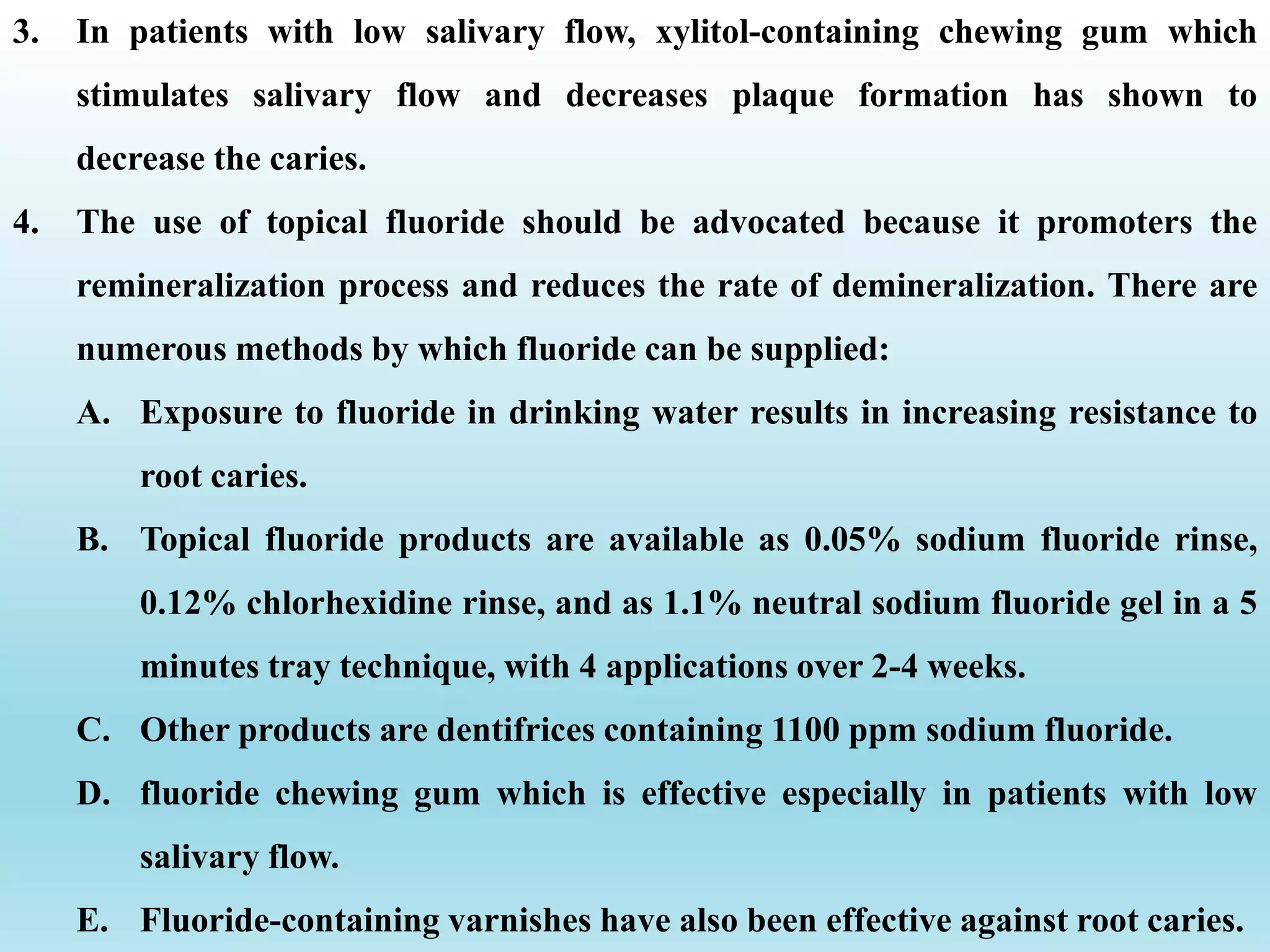 3. In patients with low salivary flow, xylitol-containing chewing gum which
stimulates salivary flow and decreases plaque formation has shown to
decrease the caries.
4. The use of topical fluoride should be advocated because it promoters the
remineralization process and reduces the rate of demineralization. There are
numerous methods by which fluoride can be supplied:
A. Exposure to fluoride in drinking water results in increasing resistance to
root caries.
B. Topical fluoride products are available as 0.05% sodium fluoride rinse,
0.12% chlorhexidine rinse, and as 1.1% neutral sodium fluoride gel in a 5
minutes tray technique, with 4 applications over 2-4 weeks.
C. Other products are dentifrices containing 1100 ppm sodium fluoride.
D. fluoride chewing gum which is effective especially in patients with low
salivary flow.
E. Fluoride-containing varnishes have also been effective against root caries.
 