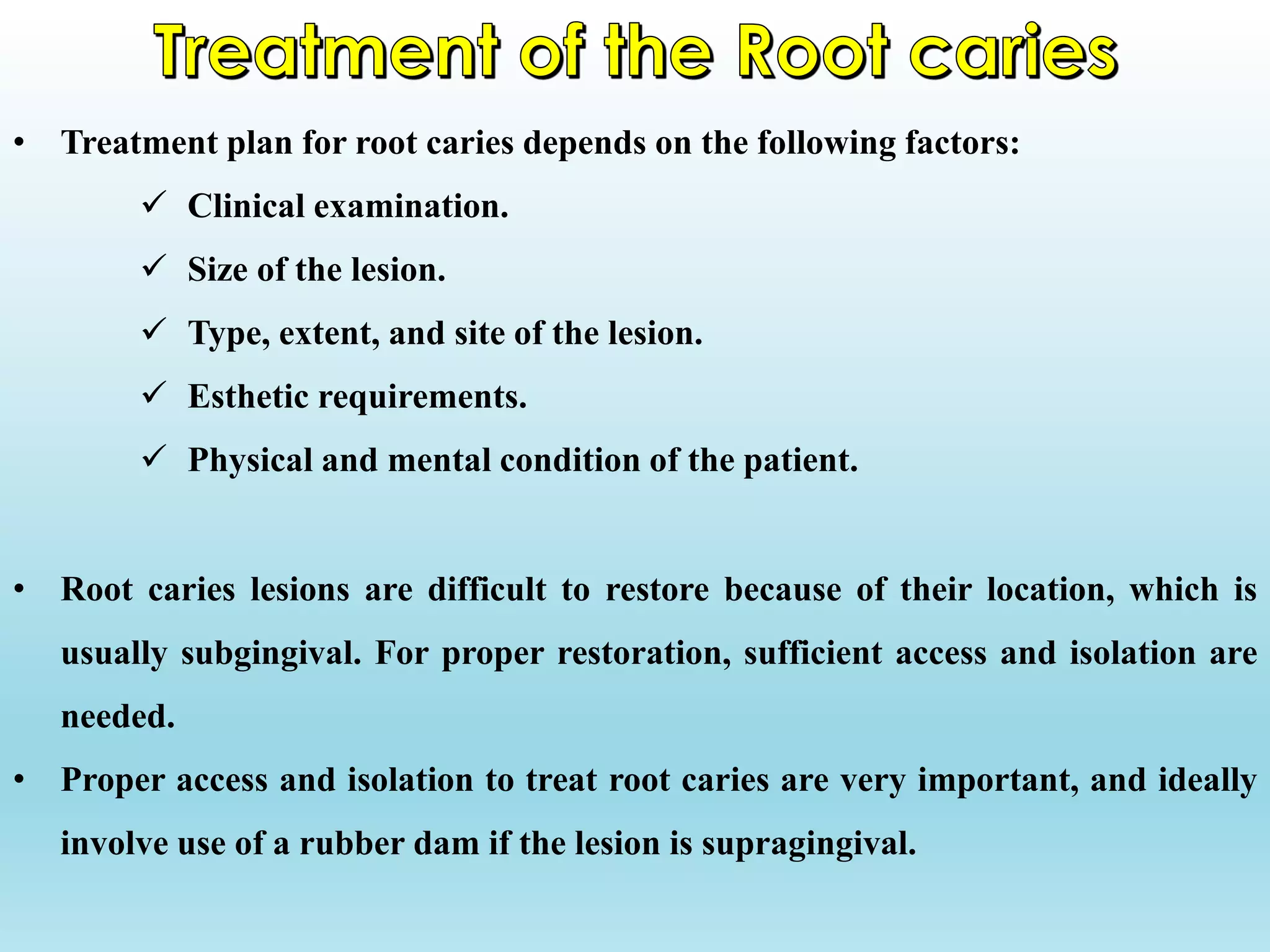 • Treatment plan for root caries depends on the following factors:
 Clinical examination.
 Size of the lesion.
 Type, extent, and site of the lesion.
 Esthetic requirements.
 Physical and mental condition of the patient.
• Root caries lesions are difficult to restore because of their location, which is
usually subgingival. For proper restoration, sufficient access and isolation are
needed.
• Proper access and isolation to treat root caries are very important, and ideally
involve use of a rubber dam if the lesion is supragingival.
 