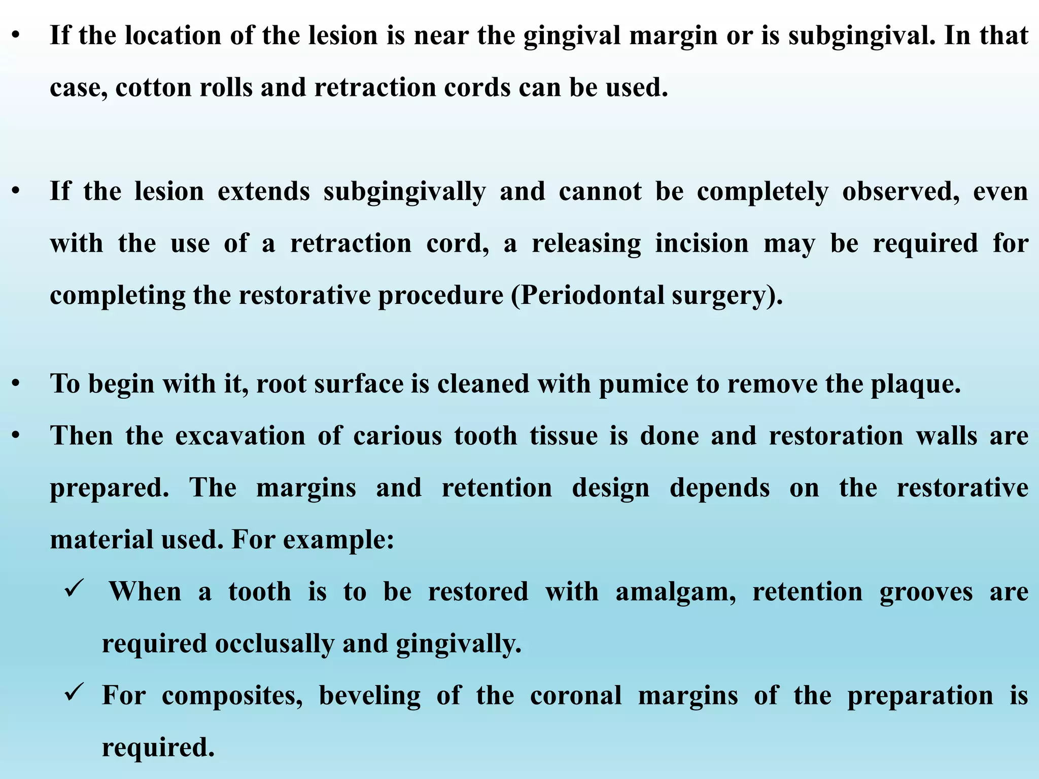 • To begin with it, root surface is cleaned with pumice to remove the plaque.
• Then the excavation of carious tooth tissue is done and restoration walls are
prepared. The margins and retention design depends on the restorative
material used. For example:
 When a tooth is to be restored with amalgam, retention grooves are
required occlusally and gingivally.
 For composites, beveling of the coronal margins of the preparation is
required.
• If the location of the lesion is near the gingival margin or is subgingival. In that
case, cotton rolls and retraction cords can be used.
• If the lesion extends subgingivally and cannot be completely observed, even
with the use of a retraction cord, a releasing incision may be required for
completing the restorative procedure (Periodontal surgery).
 