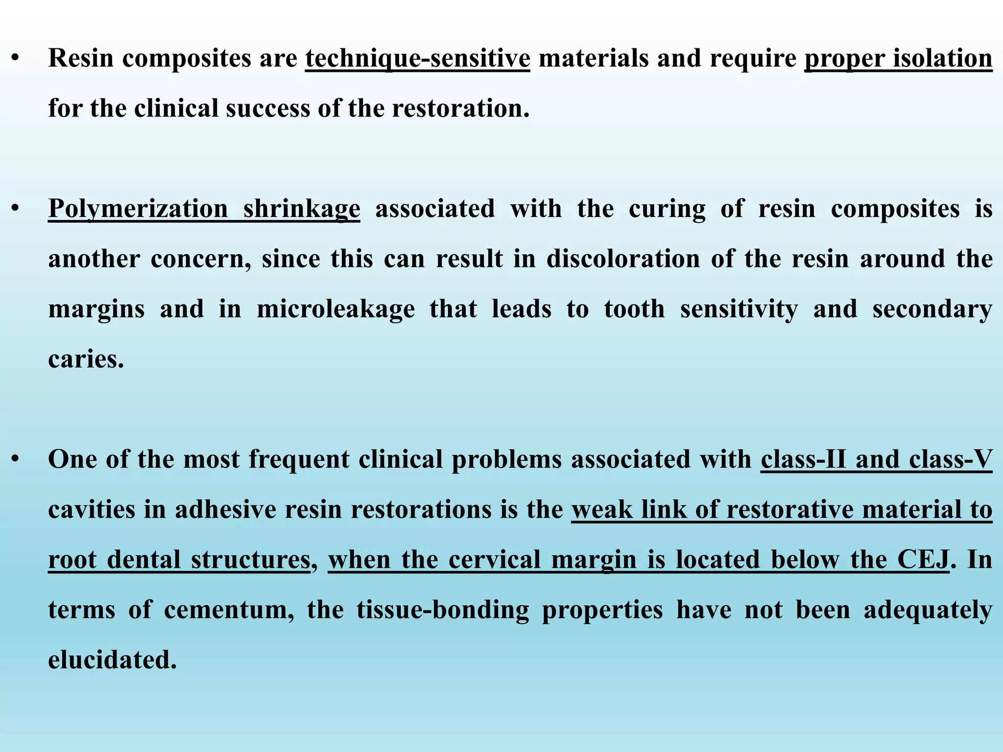 • Resin composites are technique-sensitive materials and require proper isolation
for the clinical success of the restoration.
• Polymerization shrinkage associated with the curing of resin composites is
another concern, since this can result in discoloration of the resin around the
margins and in microleakage that leads to tooth sensitivity and secondary
caries.
• One of the most frequent clinical problems associated with class-II and class-V
cavities in adhesive resin restorations is the weak link of restorative material to
root dental structures, when the cervical margin is located below the CEJ. In
terms of cementum, the tissue-bonding properties have not been adequately
elucidated.
 