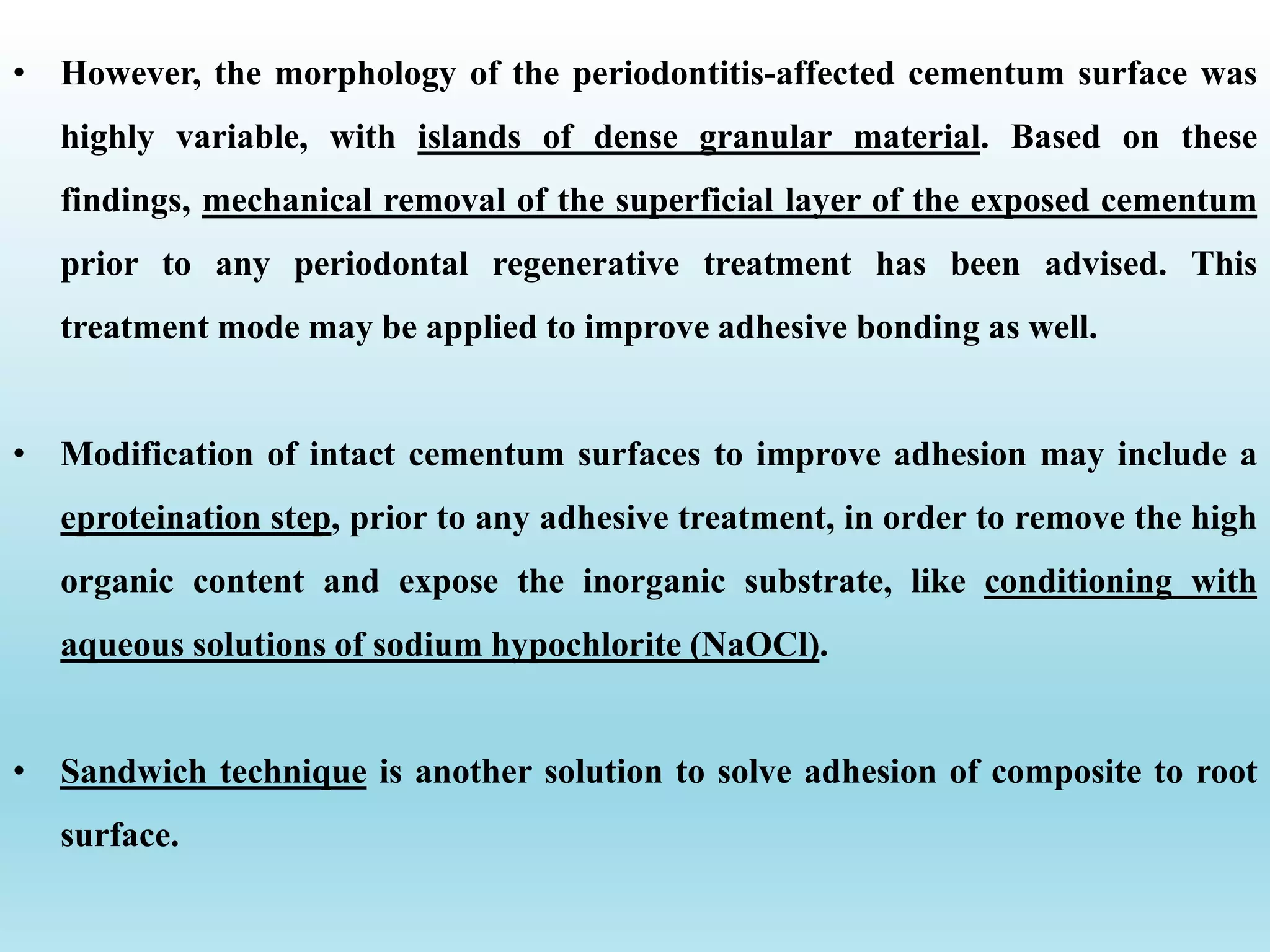 • However, the morphology of the periodontitis-affected cementum surface was
highly variable, with islands of dense granular material. Based on these
findings, mechanical removal of the superficial layer of the exposed cementum
prior to any periodontal regenerative treatment has been advised. This
treatment mode may be applied to improve adhesive bonding as well.
• Modification of intact cementum surfaces to improve adhesion may include a
eproteination step, prior to any adhesive treatment, in order to remove the high
organic content and expose the inorganic substrate, like conditioning with
aqueous solutions of sodium hypochlorite (NaOCl).
• Sandwich technique is another solution to solve adhesion of composite to root
surface.
 
