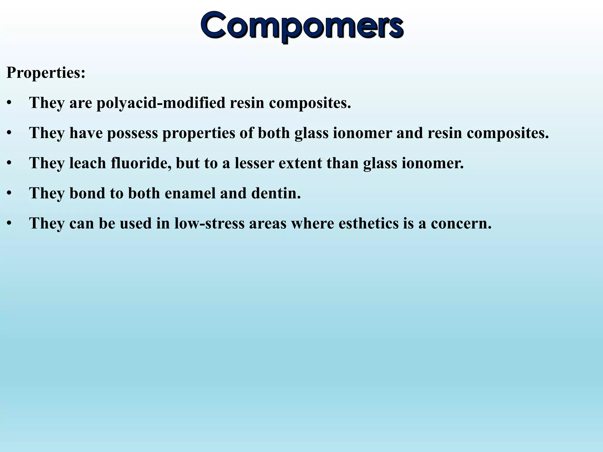 Properties:
• They are polyacid-modified resin composites.
• They have possess properties of both glass ionomer and resin composites.
• They leach fluoride, but to a lesser extent than glass ionomer.
• They bond to both enamel and dentin.
• They can be used in low-stress areas where esthetics is a concern.
 
