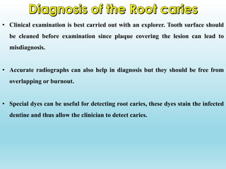 • Clinical examination is best carried out with an explorer. Tooth surface should
be cleaned before examination since plaque covering the lesion can lead to
misdiagnosis.
• Accurate radiographs can also help in diagnosis but they should be free from
overlapping or burnout.
• Special dyes can be useful for detecting root caries, these dyes stain the infected
dentine and thus allow the clinician to detect caries.
 
