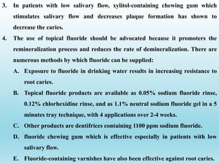 3. In patients with low salivary flow, xylitol-containing chewing gum which
stimulates salivary flow and decreases plaque formation has shown to
decrease the caries.
4. The use of topical fluoride should be advocated because it promoters the
remineralization process and reduces the rate of demineralization. There are
numerous methods by which fluoride can be supplied:
A. Exposure to fluoride in drinking water results in increasing resistance to
root caries.
B. Topical fluoride products are available as 0.05% sodium fluoride rinse,
0.12% chlorhexidine rinse, and as 1.1% neutral sodium fluoride gel in a 5
minutes tray technique, with 4 applications over 2-4 weeks.
C. Other products are dentifrices containing 1100 ppm sodium fluoride.
D. fluoride chewing gum which is effective especially in patients with low
salivary flow.
E. Fluoride-containing varnishes have also been effective against root caries.
 