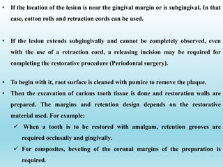 • To begin with it, root surface is cleaned with pumice to remove the plaque.
• Then the excavation of carious tooth tissue is done and restoration walls are
prepared. The margins and retention design depends on the restorative
material used. For example:
 When a tooth is to be restored with amalgam, retention grooves are
required occlusally and gingivally.
 For composites, beveling of the coronal margins of the preparation is
required.
• If the location of the lesion is near the gingival margin or is subgingival. In that
case, cotton rolls and retraction cords can be used.
• If the lesion extends subgingivally and cannot be completely observed, even
with the use of a retraction cord, a releasing incision may be required for
completing the restorative procedure (Periodontal surgery).
 