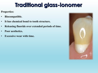 Properties:
• Biocompatible.
• It has chemical bond to tooth structure.
• Releasing fluoride over extended periods of time.
• Poor aesthetics.
• Excessive wear with time.
 
