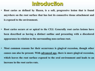 • Root caries as defined by Hazen, is a soft, progressive lesion that is found
anywhere on the root surface that has lost its connective tissue attachment and
is exposed to the environment.
• Root caries occurs at or apical to the CEJ. Generally root caries lesions have
been described as having a distinct outline and presenting with a discolored
appearance in relation to the surrounding non-carious root.
• Most common reasons for their occurrence is gingival recession, though other
causes can also be present. With advanced age, there is more gingival recession,
which leaves the root surface exposed to the oral environment and leads to an
increase in the root caries rate.
 