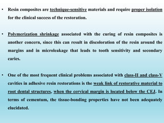 • Resin composites are technique-sensitive materials and require proper isolation
for the clinical success of the restoration.
• Polymerization shrinkage associated with the curing of resin composites is
another concern, since this can result in discoloration of the resin around the
margins and in microleakage that leads to tooth sensitivity and secondary
caries.
• One of the most frequent clinical problems associated with class-II and class-V
cavities in adhesive resin restorations is the weak link of restorative material to
root dental structures, when the cervical margin is located below the CEJ. In
terms of cementum, the tissue-bonding properties have not been adequately
elucidated.
 