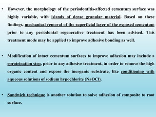• However, the morphology of the periodontitis-affected cementum surface was
highly variable, with islands of dense granular material. Based on these
findings, mechanical removal of the superficial layer of the exposed cementum
prior to any periodontal regenerative treatment has been advised. This
treatment mode may be applied to improve adhesive bonding as well.
• Modification of intact cementum surfaces to improve adhesion may include a
eproteination step, prior to any adhesive treatment, in order to remove the high
organic content and expose the inorganic substrate, like conditioning with
aqueous solutions of sodium hypochlorite (NaOCl).
• Sandwich technique is another solution to solve adhesion of composite to root
surface.
 